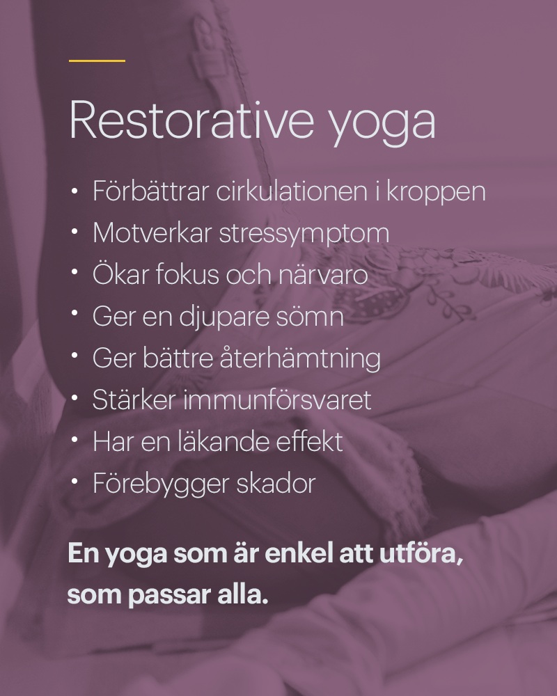 Restorative Yoga fördelar Förbättrar cirkulationen i kroppen Motverkar stressymptom Ökar fokus och närvaro Ger en djupare sömn Ger bättre återhämtning Stärker immunförsvaret Har en läkande effekt Förebygger skador